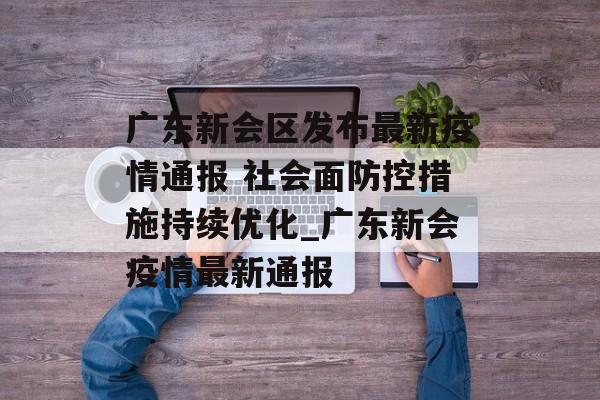 广东新会区发布最新疫情通报 社会面防控措施持续优化_广东新会疫情最新通报